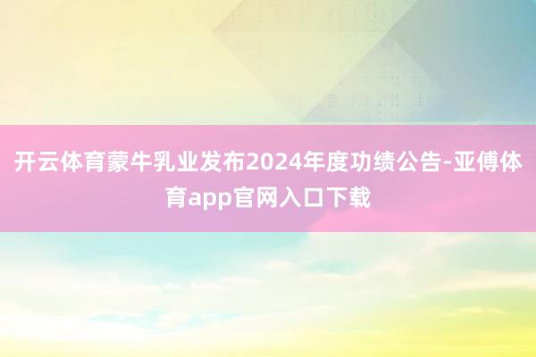 开云体育蒙牛乳业发布2024年度功绩公告-亚傅体育app官网入口下载