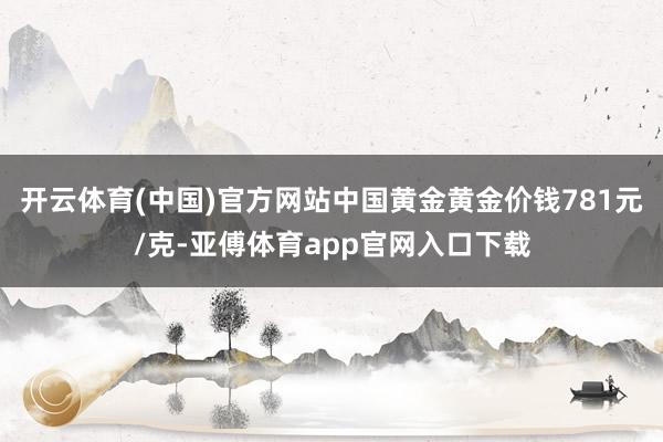开云体育(中国)官方网站中国黄金黄金价钱781元/克-亚傅体育app官网入口下载