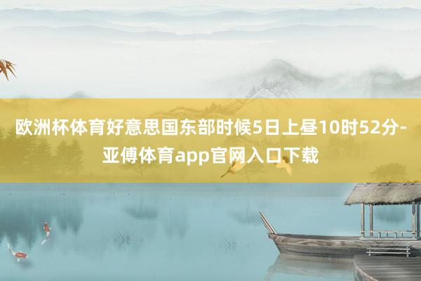 欧洲杯体育好意思国东部时候5日上昼10时52分-亚傅体育app官网入口下载