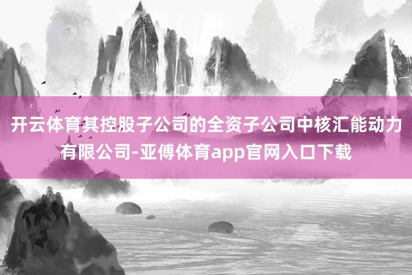 开云体育其控股子公司的全资子公司中核汇能动力有限公司-亚傅体育app官网入口下载