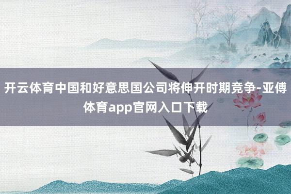 开云体育中国和好意思国公司将伸开时期竞争-亚傅体育app官网入口下载