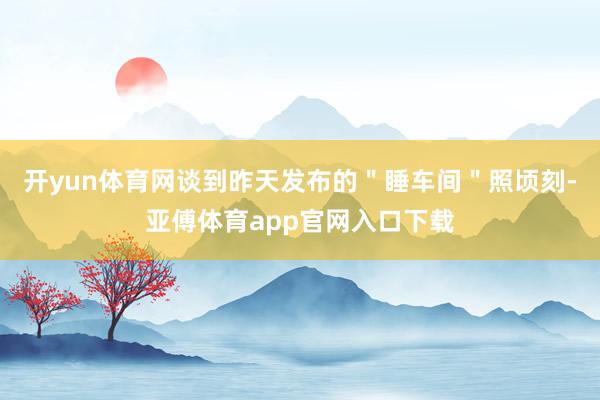开yun体育网谈到昨天发布的＂睡车间＂照顷刻-亚傅体育app官网入口下载