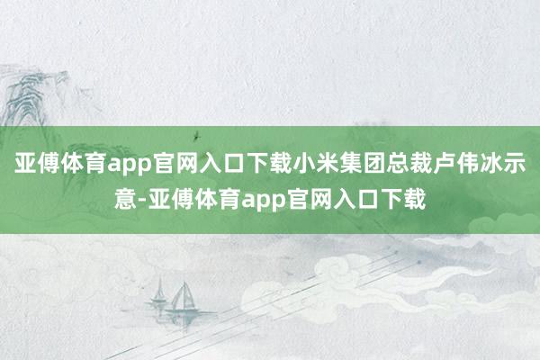 亚傅体育app官网入口下载小米集团总裁卢伟冰示意-亚傅体育app官网入口下载