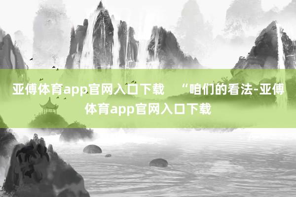 亚傅体育app官网入口下载    “咱们的看法-亚傅体育app官网入口下载
