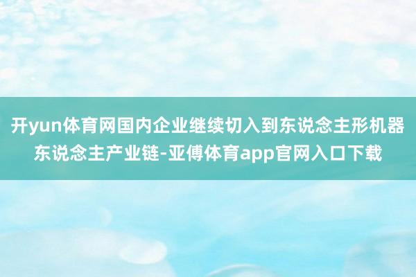 开yun体育网国内企业继续切入到东说念主形机器东说念主产业链-亚傅体育app官网入口下载