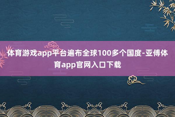 体育游戏app平台遍布全球100多个国度-亚傅体育app官网入口下载