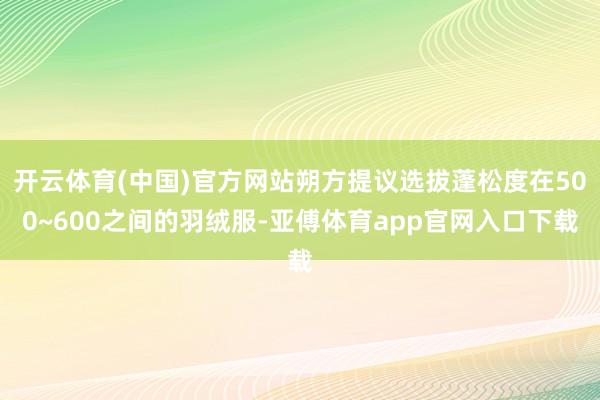 开云体育(中国)官方网站朔方提议选拔蓬松度在500~600之间的羽绒服-亚傅体育app官网入口下载