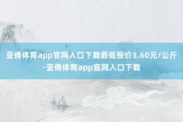 亚傅体育app官网入口下载最低报价3.60元/公斤-亚傅体育app官网入口下载