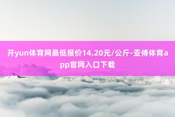 开yun体育网最低报价14.20元/公斤-亚傅体育app官网入口下载