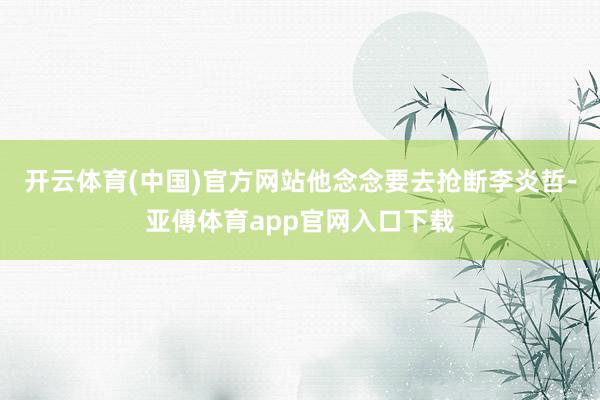 开云体育(中国)官方网站他念念要去抢断李炎哲-亚傅体育app官网入口下载
