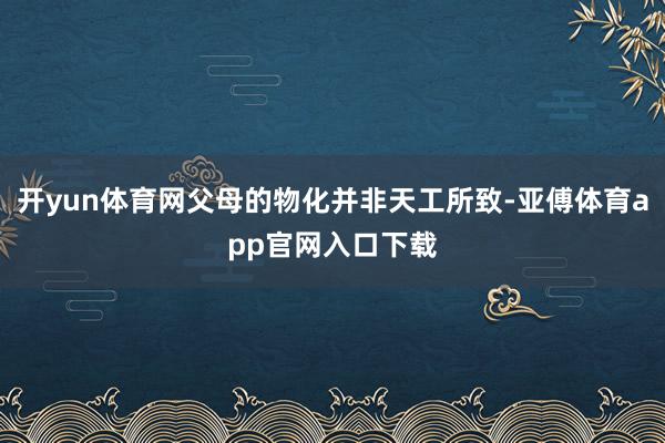 开yun体育网父母的物化并非天工所致-亚傅体育app官网入口下载