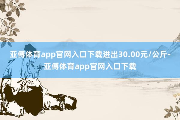 亚傅体育app官网入口下载进出30.00元/公斤-亚傅体育app官网入口下载