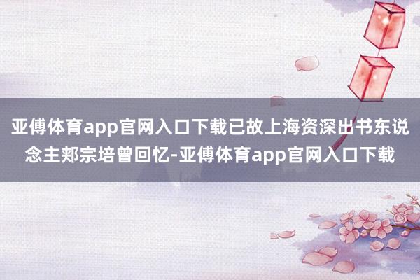 亚傅体育app官网入口下载已故上海资深出书东说念主郏宗培曾回忆-亚傅体育app官网入口下载