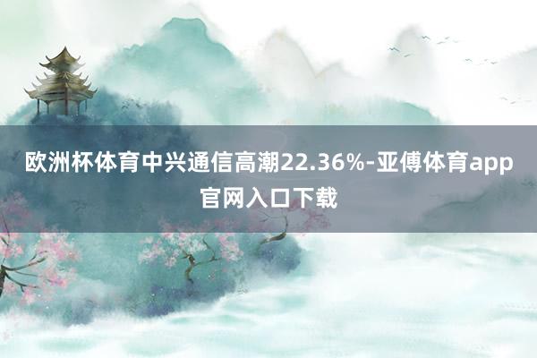 欧洲杯体育中兴通信高潮22.36%-亚傅体育app官网入口下载