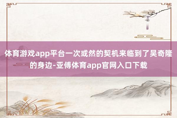 体育游戏app平台一次或然的契机来临到了吴奇隆的身边-亚傅体育app官网入口下载