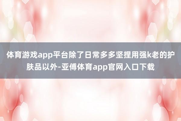 体育游戏app平台除了日常多多坚捏用强k老的护肤品以外-亚傅体育app官网入口下载