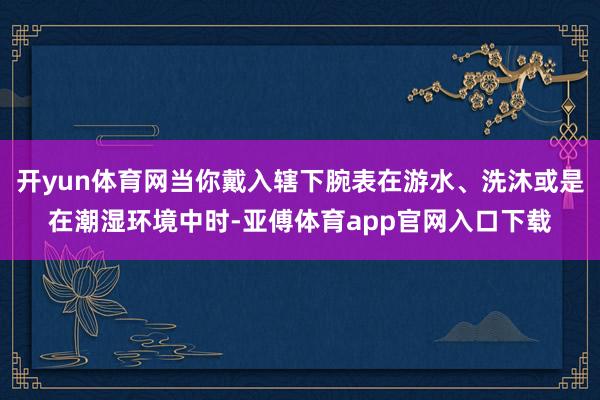 开yun体育网当你戴入辖下腕表在游水、洗沐或是在潮湿环境中时-亚傅体育app官网入口下载