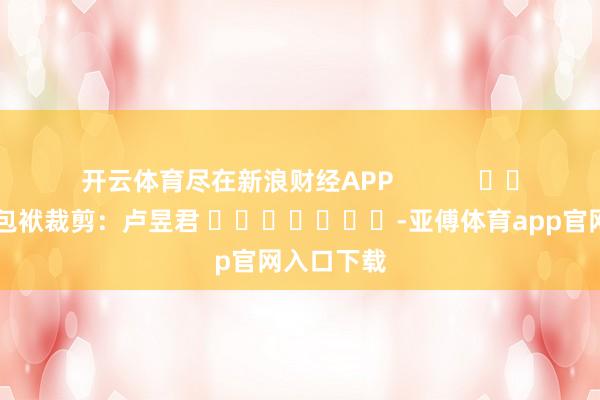 开云体育尽在新浪财经APP            						包袱裁剪：卢昱君 							-亚傅体育app官网入口下载