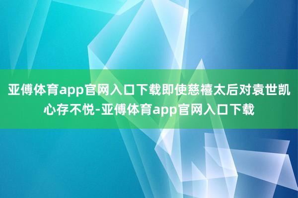 亚傅体育app官网入口下载即使慈禧太后对袁世凯心存不悦-亚傅体育app官网入口下载