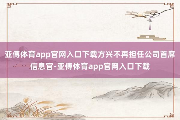 亚傅体育app官网入口下载方兴不再担任公司首席信息官-亚傅体育app官网入口下载