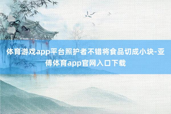 体育游戏app平台照护者不错将食品切成小块-亚傅体育app官网入口下载