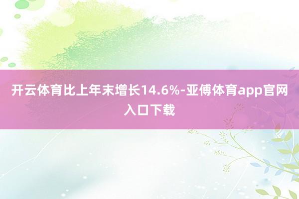 开云体育比上年末增长14.6%-亚傅体育app官网入口下载