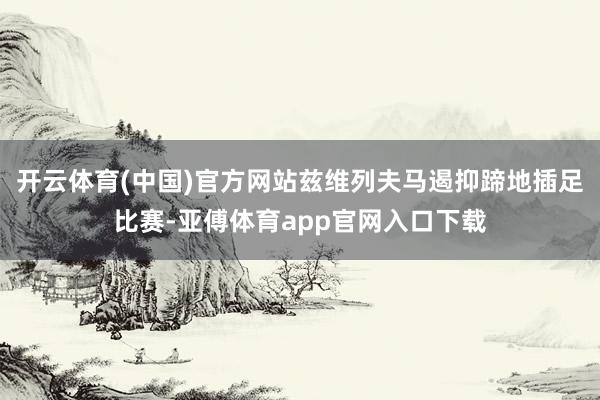 开云体育(中国)官方网站兹维列夫马遏抑蹄地插足比赛-亚傅体育app官网入口下载