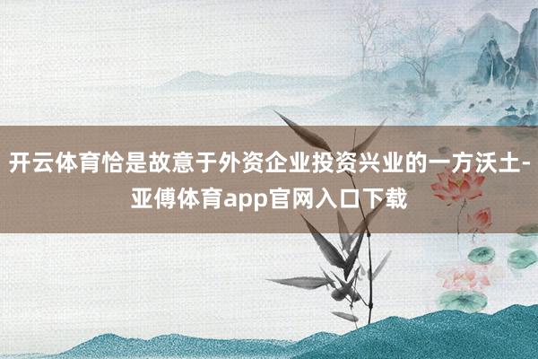 开云体育恰是故意于外资企业投资兴业的一方沃土-亚傅体育app官网入口下载