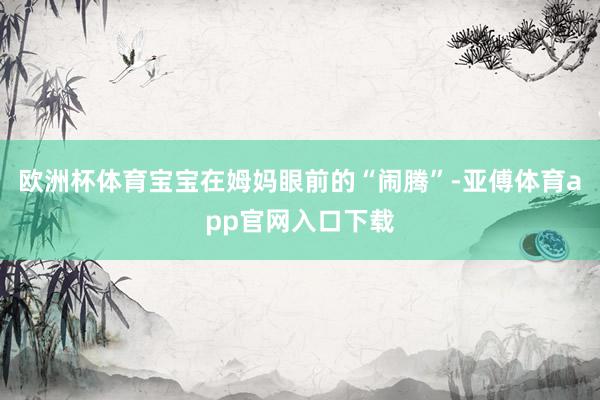 欧洲杯体育宝宝在姆妈眼前的“闹腾”-亚傅体育app官网入口下载
