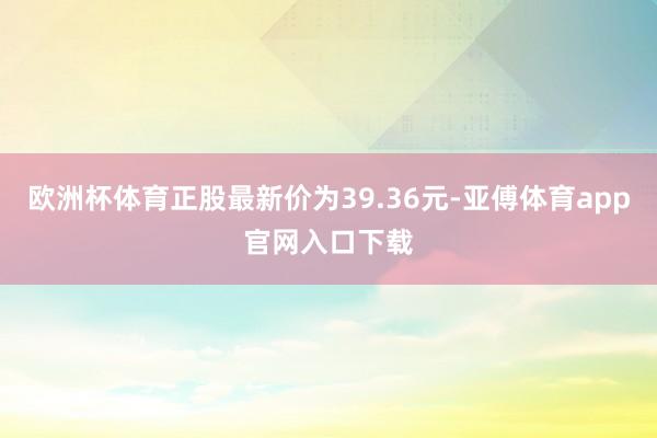 欧洲杯体育正股最新价为39.36元-亚傅体育app官网入口下载