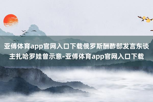 亚傅体育app官网入口下载俄罗斯酬酢部发言东谈主扎哈罗娃曾示意-亚傅体育app官网入口下载