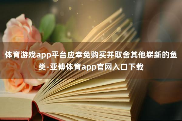 体育游戏app平台应幸免购买并取舍其他崭新的鱼类-亚傅体育app官网入口下载
