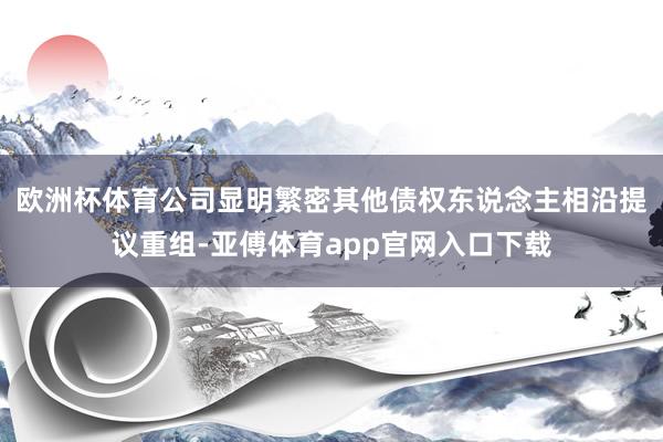 欧洲杯体育公司显明繁密其他债权东说念主相沿提议重组-亚傅体育app官网入口下载