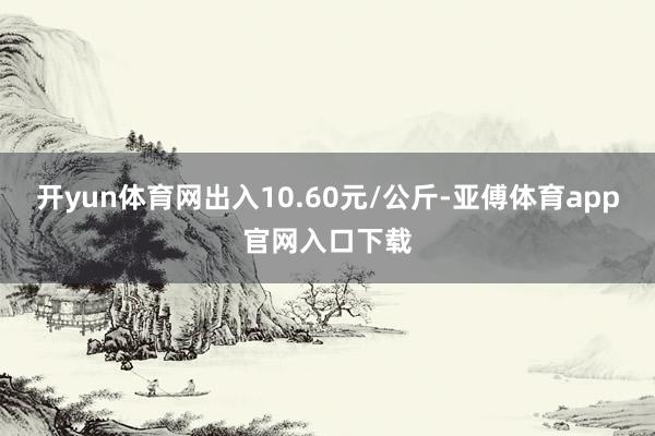 开yun体育网出入10.60元/公斤-亚傅体育app官网入口下载