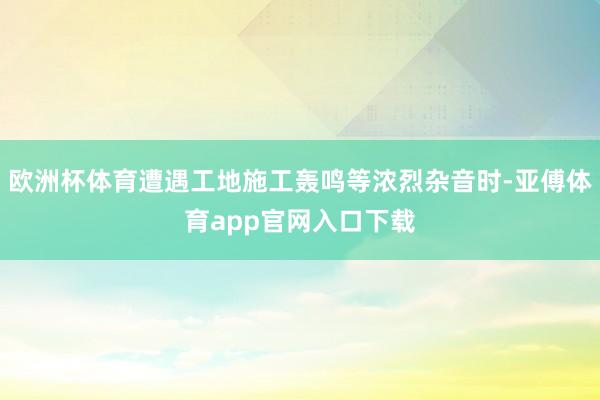 欧洲杯体育遭遇工地施工轰鸣等浓烈杂音时-亚傅体育app官网入口下载