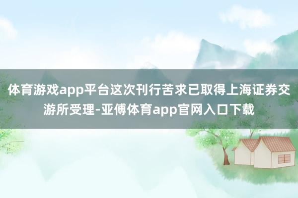 体育游戏app平台这次刊行苦求已取得上海证券交游所受理-亚傅体育app官网入口下载