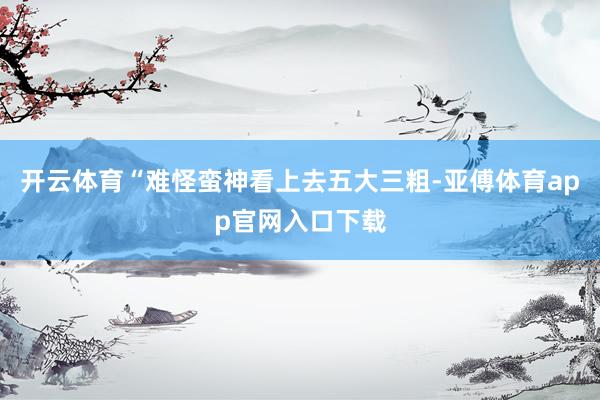 开云体育“难怪蛮神看上去五大三粗-亚傅体育app官网入口下载
