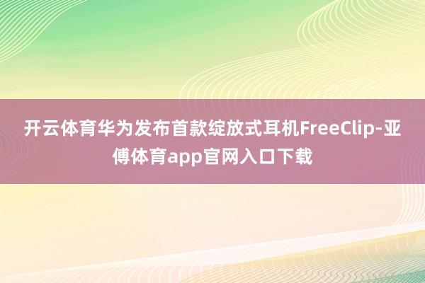 开云体育华为发布首款绽放式耳机FreeClip-亚傅体育app官网入口下载