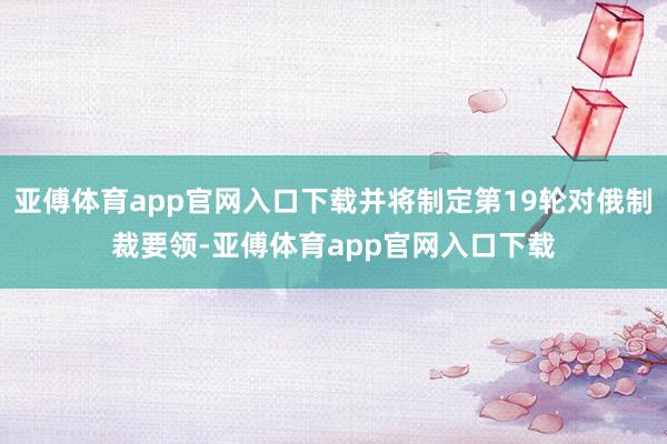 亚傅体育app官网入口下载并将制定第19轮对俄制裁要领-亚傅体育app官网入口下载