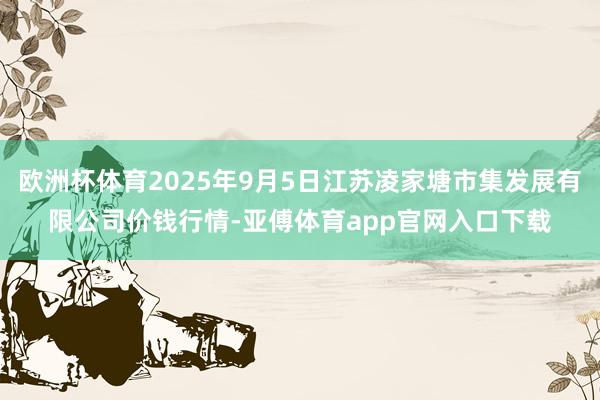 欧洲杯体育2025年9月5日江苏凌家塘市集发展有限公司价钱行情-亚傅体育app官网入口下载
