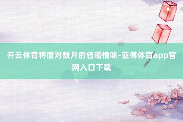 开云体育将面对数月的省略情味-亚傅体育app官网入口下载