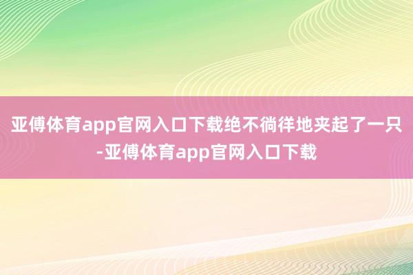亚傅体育app官网入口下载绝不徜徉地夹起了一只-亚傅体育app官网入口下载