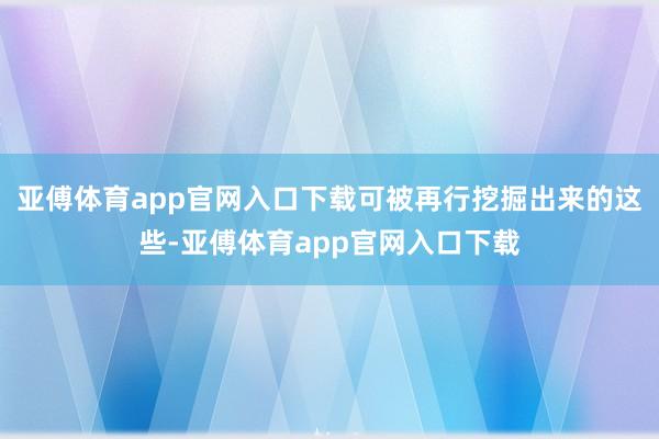 亚傅体育app官网入口下载可被再行挖掘出来的这些-亚傅体育app官网入口下载