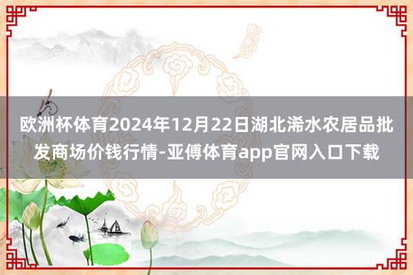 欧洲杯体育2024年12月22日湖北浠水农居品批发商场价钱行情-亚傅体育app官网入口下载