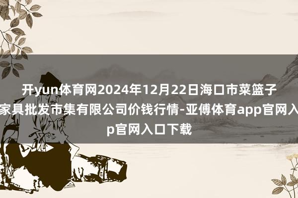 开yun体育网2024年12月22日海口市菜篮子江楠农家具批发市集有限公司价钱行情-亚傅体育app官网入口下载