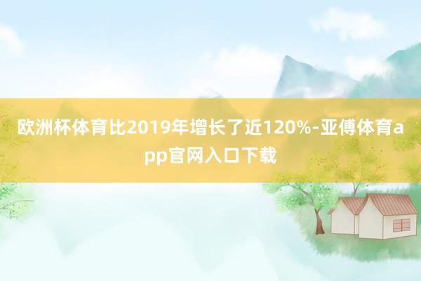 欧洲杯体育比2019年增长了近120%-亚傅体育app官网入口下载