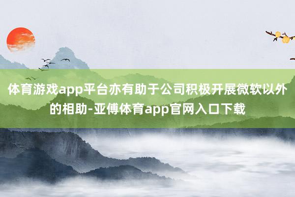 体育游戏app平台亦有助于公司积极开展微软以外的相助-亚傅体育app官网入口下载