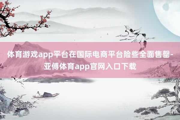 体育游戏app平台在国际电商平台险些全面售罄-亚傅体育app官网入口下载