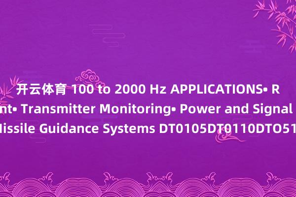 开云体育 100 to 2000 Hz APPLICATIONS• Radar Equipment• Transmitter Monitoring• Power and Signal Monitoring• Missile Guidance Systems DT0105DT0110DTO510DT0520DT1020DT1040DT1080DT1012DT2040DT2080DT4080DT7011DT6018DT8018DT8012DT8016DT1218DT1018DT2018DT1826DT1026DT2026DT1840DT2640DT1-40DT2-40 发布于:广东省-亚傅体育app官网入口下载