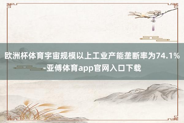 欧洲杯体育宇宙规模以上工业产能垄断率为74.1%-亚傅体育app官网入口下载